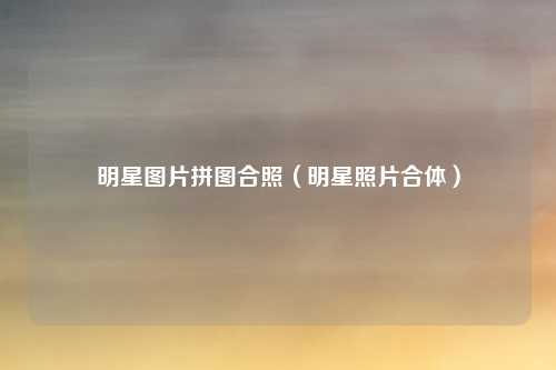 明星图片拼图合照（明星照片合体）