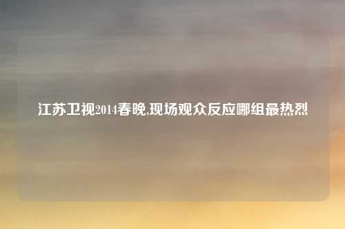江苏卫视2014春晚,现场观众反应哪组最热烈