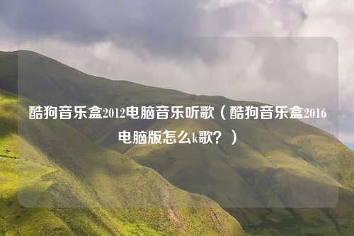 酷狗音乐盒2012电脑音乐听歌（酷狗音乐盒2016电脑版怎么k歌？）