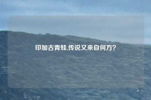 印加古青蛙,传说又来自何方？