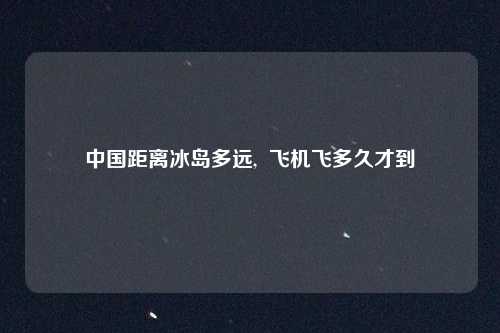 中国距离冰岛多远, 飞机飞多久才到