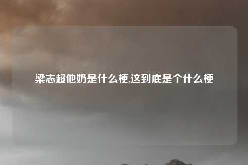 梁志超他奶是什么梗,这到底是个什么梗