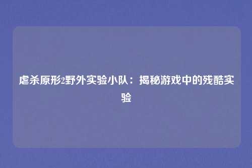 虐杀原形2野外实验小队：揭秘游戏中的残酷实验