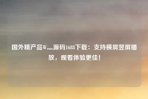 国外精产品W灬源码1688下载：支持横屏竖屏播放，观看体验更佳！