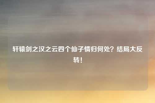 轩辕剑之汉之云四个仙子情归何处？结局大反转！