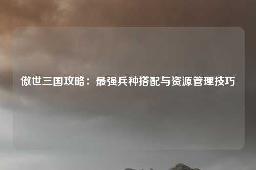 傲世三国攻略：最强兵种搭配与资源管理技巧