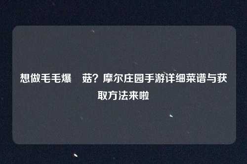 想做毛毛爆囧菇？摩尔庄园手游详细菜谱与获取方法来啦
