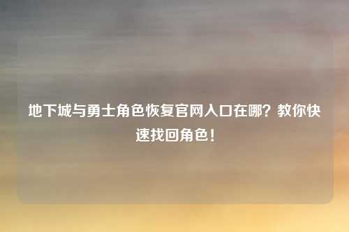 地下城与勇士角色恢复官网入口在哪？教你快速找回角色！