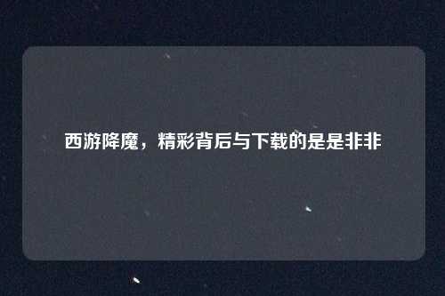 西游降魔，精彩背后与下载的是是非非