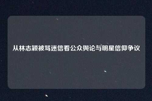 从林志颖被骂迷信看公众舆论与明星信仰争议
