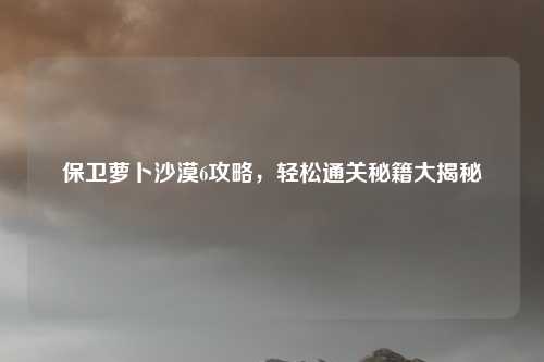 保卫萝卜沙漠6攻略，轻松通关秘籍大揭秘
