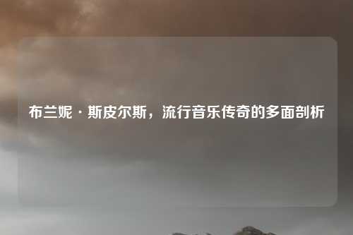 布兰妮·斯皮尔斯，流行音乐传奇的多面剖析