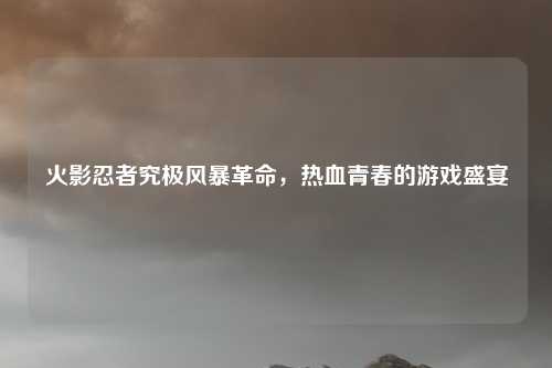 火影忍者究极风暴革命，热血青春的游戏盛宴