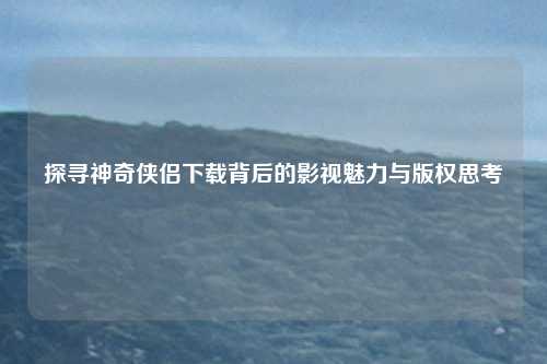 探寻神奇侠侣下载背后的影视魅力与版权思考