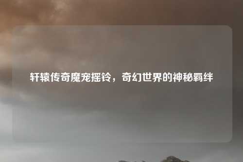 轩辕传奇魔宠摇铃，奇幻世界的神秘羁绊