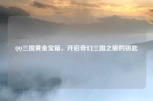 QQ三国黄金宝箱，开启奇幻三国之旅的钥匙
