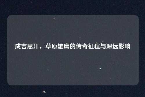 成吉思汗，草原雄鹰的传奇征程与深远影响