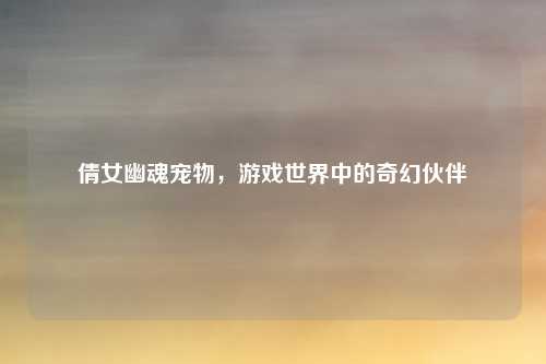 倩女幽魂宠物，游戏世界中的奇幻伙伴