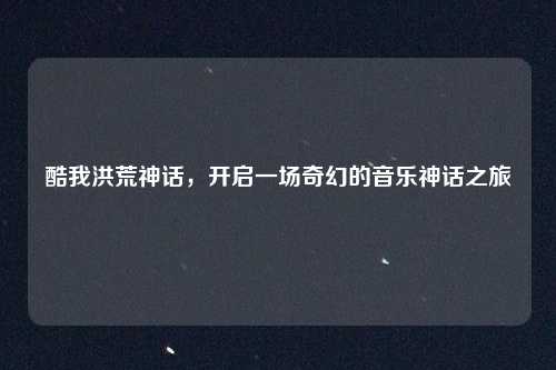 酷我洪荒神话，开启一场奇幻的音乐神话之旅