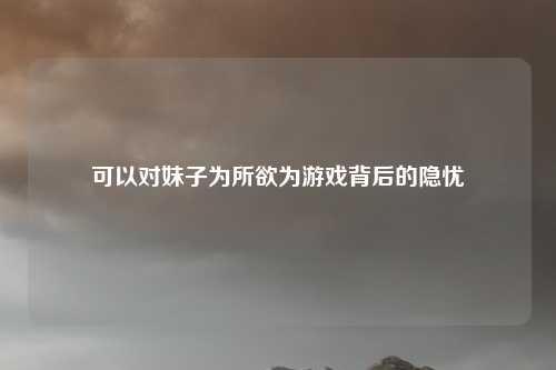 可以对妹子为所欲为游戏背后的隐忧