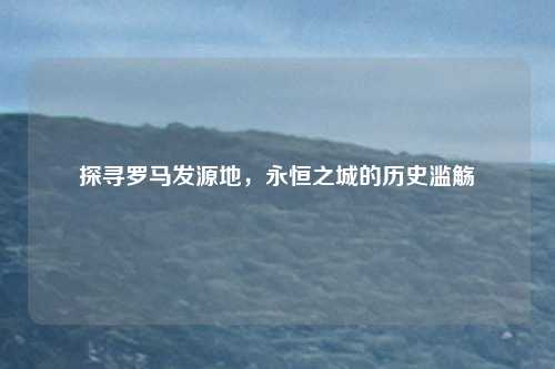探寻罗马发源地，永恒之城的历史滥觞