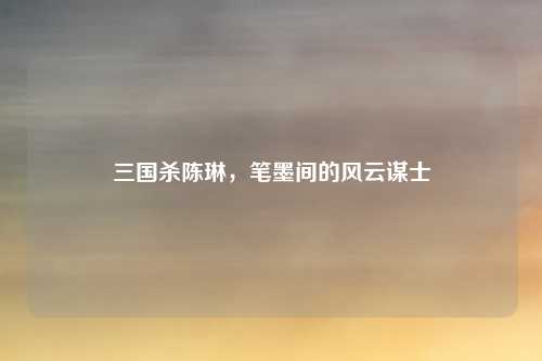 三国杀陈琳，笔墨间的风云谋士