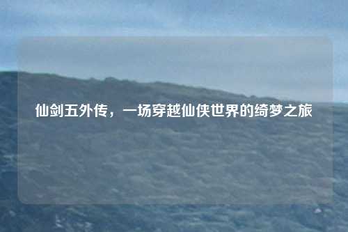 仙剑五外传，一场穿越仙侠世界的绮梦之旅