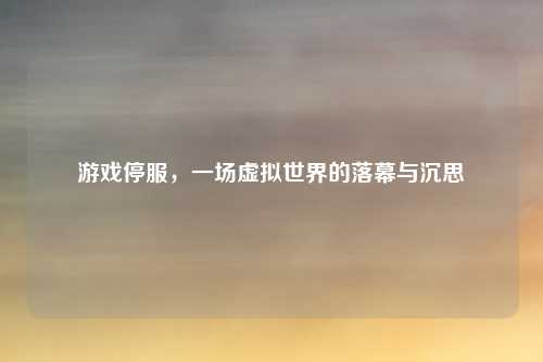 游戏停服，一场虚拟世界的落幕与沉思