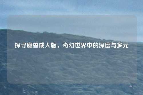 探寻魔兽成人版，奇幻世界中的深度与多元