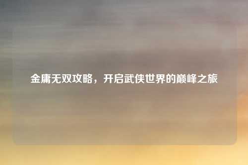 金庸无双攻略，开启武侠世界的巅峰之旅