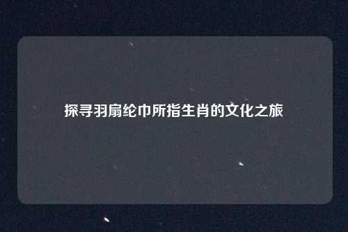 探寻羽扇纶巾所指生肖的文化之旅