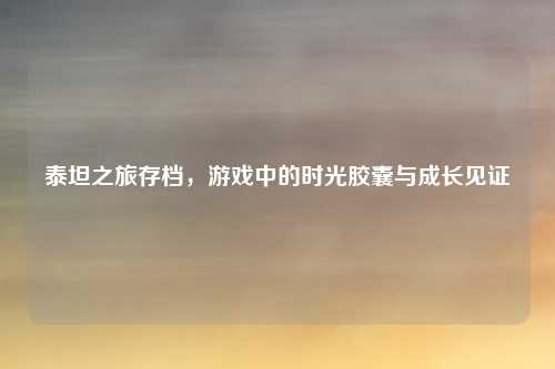 泰坦之旅存档，游戏中的时光胶囊与成长见证
