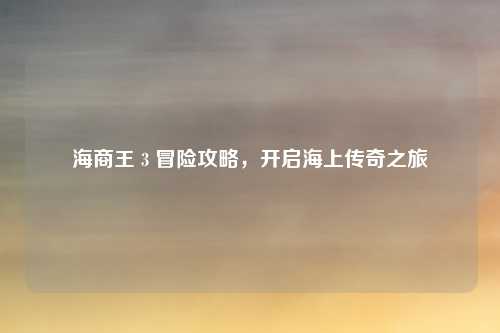 海商王 3 冒险攻略，开启海上传奇之旅