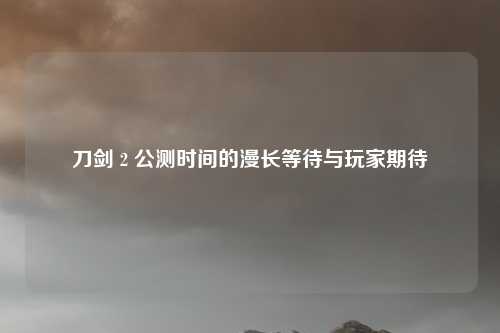 刀剑 2 公测时间的漫长等待与玩家期待