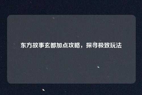 东方故事玄都加点攻略，探寻极致玩法