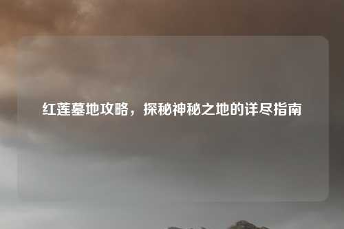 红莲墓地攻略，探秘神秘之地的详尽指南