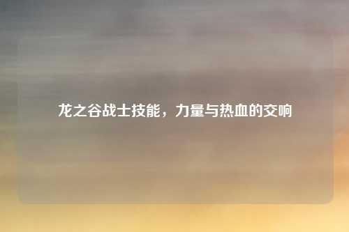 龙之谷战士技能，力量与热血的交响