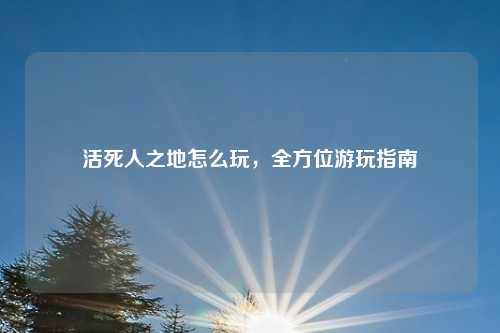 活死人之地怎么玩，全方位游玩指南