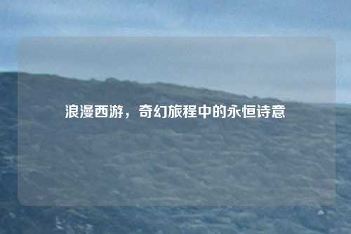 浪漫西游，奇幻旅程中的永恒诗意