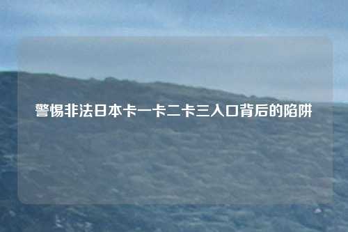 警惕非法日本卡一卡二卡三入口背后的陷阱