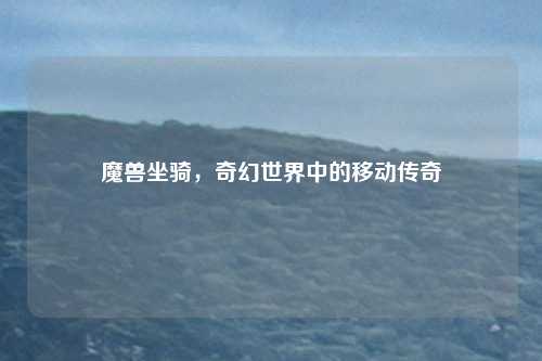 魔兽坐骑，奇幻世界中的移动传奇