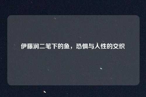 伊藤润二笔下的鱼，恐惧与人性的交织