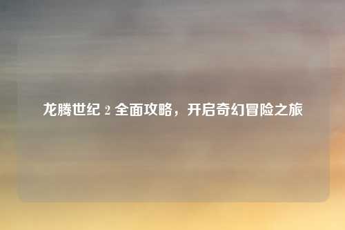 龙腾世纪 2 全面攻略，开启奇幻冒险之旅