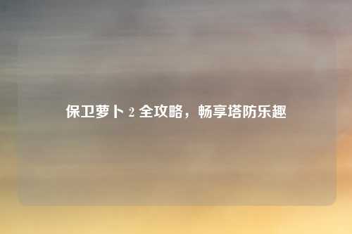 保卫萝卜 2 全攻略，畅享塔防乐趣