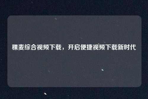 稞麦综合视频下载，开启便捷视频下载新时代