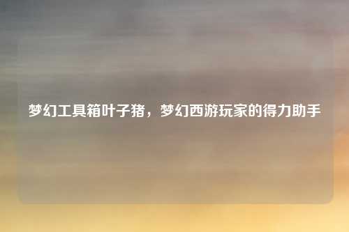 梦幻工具箱叶子猪，梦幻西游玩家的得力助手