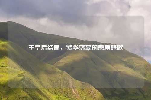 王皇后结局，繁华落幕的悲剧悲歌