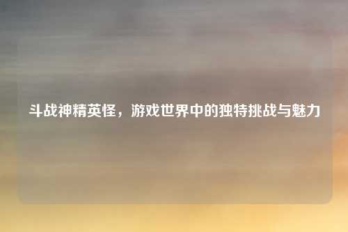 斗战神精英怪，游戏世界中的独特挑战与魅力