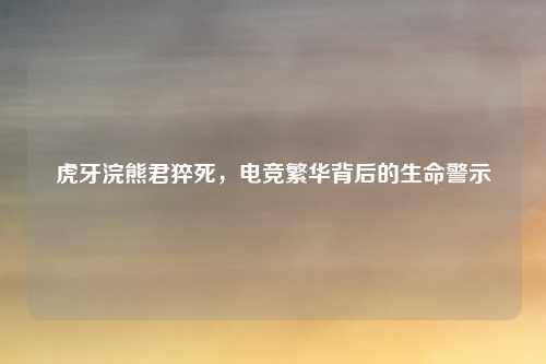 虎牙浣熊君猝死，电竞繁华背后的生命警示