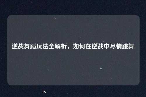逆战舞蹈玩法全解析，如何在逆战中尽情跳舞